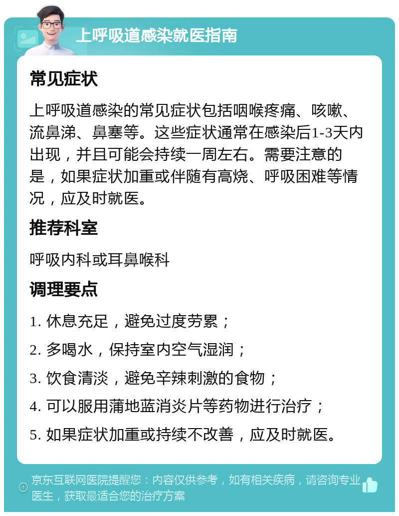 上呼吸道感染就医指南 常见症状 上呼吸道感染的常见症状包括咽喉疼痛、咳嗽、流鼻涕、鼻塞等。这些症状通常在感染后1-3天内出现，并且可能会持续一周左右。需要注意的是，如果症状加重或伴随有高烧、呼吸困难等情况，应及时就医。 推荐科室 呼吸内科或耳鼻喉科 调理要点 1. 休息充足，避免过度劳累； 2. 多喝水，保持室内空气湿润； 3. 饮食清淡，避免辛辣刺激的食物； 4. 可以服用蒲地蓝消炎片等药物进行治疗； 5. 如果症状加重或持续不改善，应及时就医。