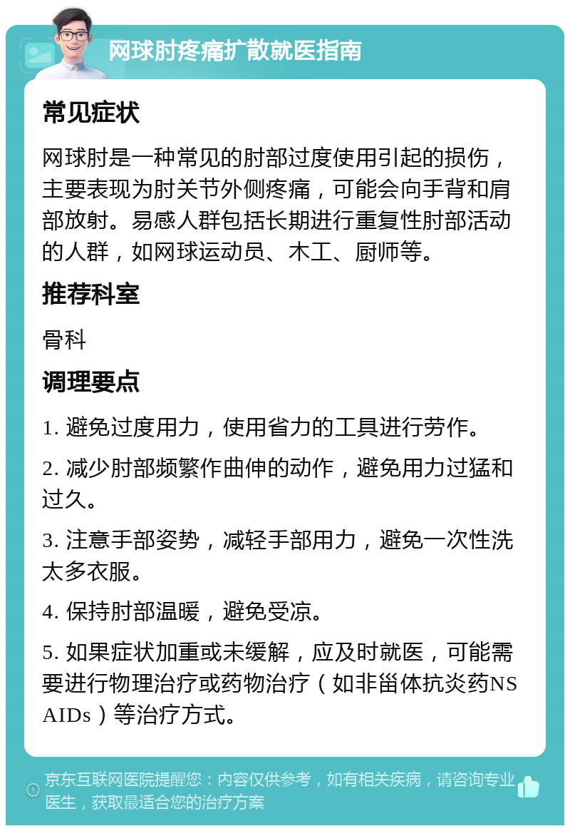 网球肘疼痛扩散就医指南 常见症状 网球肘是一种常见的肘部过度使用引起的损伤，主要表现为肘关节外侧疼痛，可能会向手背和肩部放射。易感人群包括长期进行重复性肘部活动的人群，如网球运动员、木工、厨师等。 推荐科室 骨科 调理要点 1. 避免过度用力，使用省力的工具进行劳作。 2. 减少肘部频繁作曲伸的动作，避免用力过猛和过久。 3. 注意手部姿势，减轻手部用力，避免一次性洗太多衣服。 4. 保持肘部温暖，避免受凉。 5. 如果症状加重或未缓解，应及时就医，可能需要进行物理治疗或药物治疗（如非甾体抗炎药NSAIDs）等治疗方式。