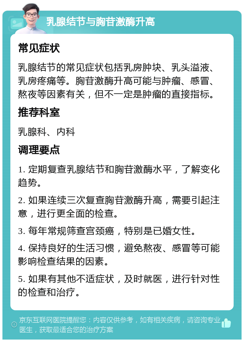 乳腺结节与胸苷激酶升高 常见症状 乳腺结节的常见症状包括乳房肿块、乳头溢液、乳房疼痛等。胸苷激酶升高可能与肿瘤、感冒、熬夜等因素有关，但不一定是肿瘤的直接指标。 推荐科室 乳腺科、内科 调理要点 1. 定期复查乳腺结节和胸苷激酶水平，了解变化趋势。 2. 如果连续三次复查胸苷激酶升高，需要引起注意，进行更全面的检查。 3. 每年常规筛查宫颈癌，特别是已婚女性。 4. 保持良好的生活习惯，避免熬夜、感冒等可能影响检查结果的因素。 5. 如果有其他不适症状，及时就医，进行针对性的检查和治疗。