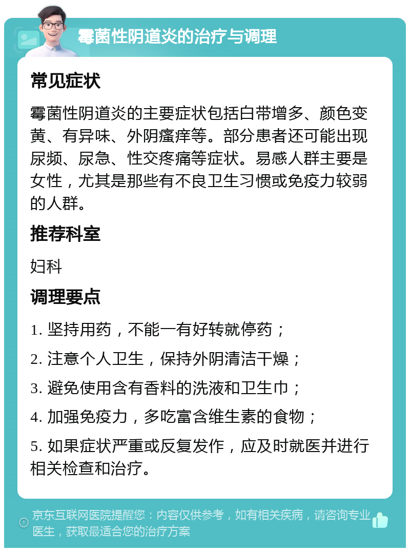 霉菌性阴道炎的治疗与调理 常见症状 霉菌性阴道炎的主要症状包括白带增多、颜色变黄、有异味、外阴瘙痒等。部分患者还可能出现尿频、尿急、性交疼痛等症状。易感人群主要是女性，尤其是那些有不良卫生习惯或免疫力较弱的人群。 推荐科室 妇科 调理要点 1. 坚持用药，不能一有好转就停药； 2. 注意个人卫生，保持外阴清洁干燥； 3. 避免使用含有香料的洗液和卫生巾； 4. 加强免疫力，多吃富含维生素的食物； 5. 如果症状严重或反复发作，应及时就医并进行相关检查和治疗。