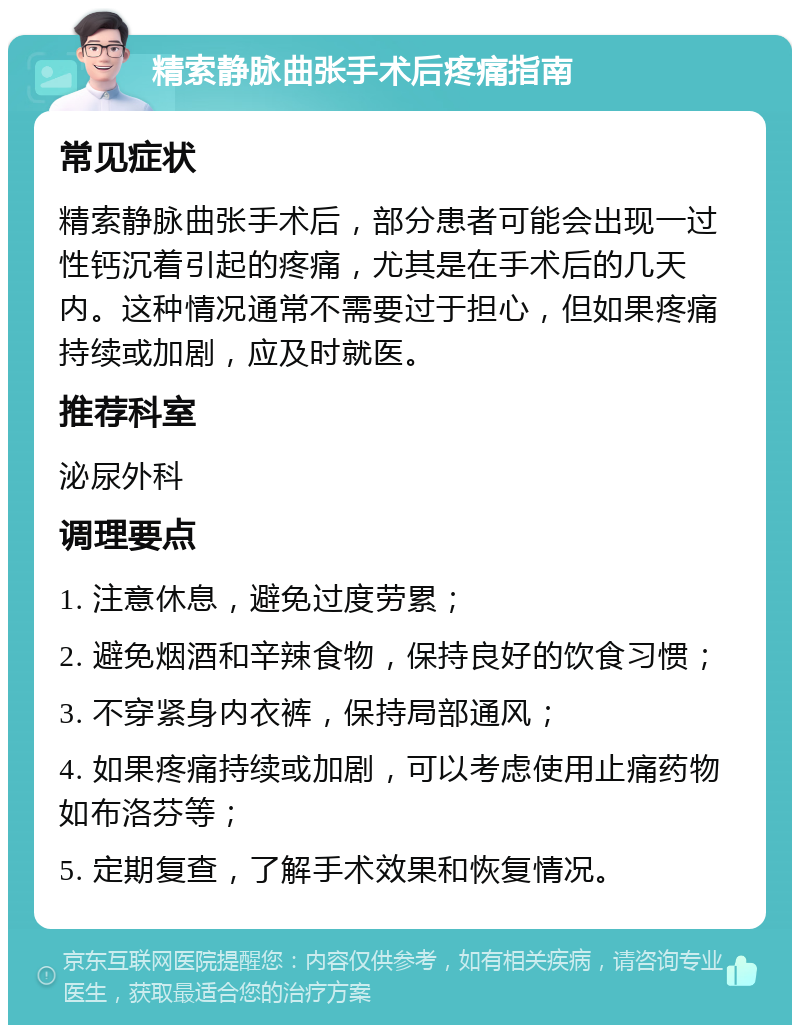 精索静脉曲张手术后疼痛指南 常见症状 精索静脉曲张手术后，部分患者可能会出现一过性钙沉着引起的疼痛，尤其是在手术后的几天内。这种情况通常不需要过于担心，但如果疼痛持续或加剧，应及时就医。 推荐科室 泌尿外科 调理要点 1. 注意休息，避免过度劳累； 2. 避免烟酒和辛辣食物，保持良好的饮食习惯； 3. 不穿紧身内衣裤，保持局部通风； 4. 如果疼痛持续或加剧，可以考虑使用止痛药物如布洛芬等； 5. 定期复查，了解手术效果和恢复情况。