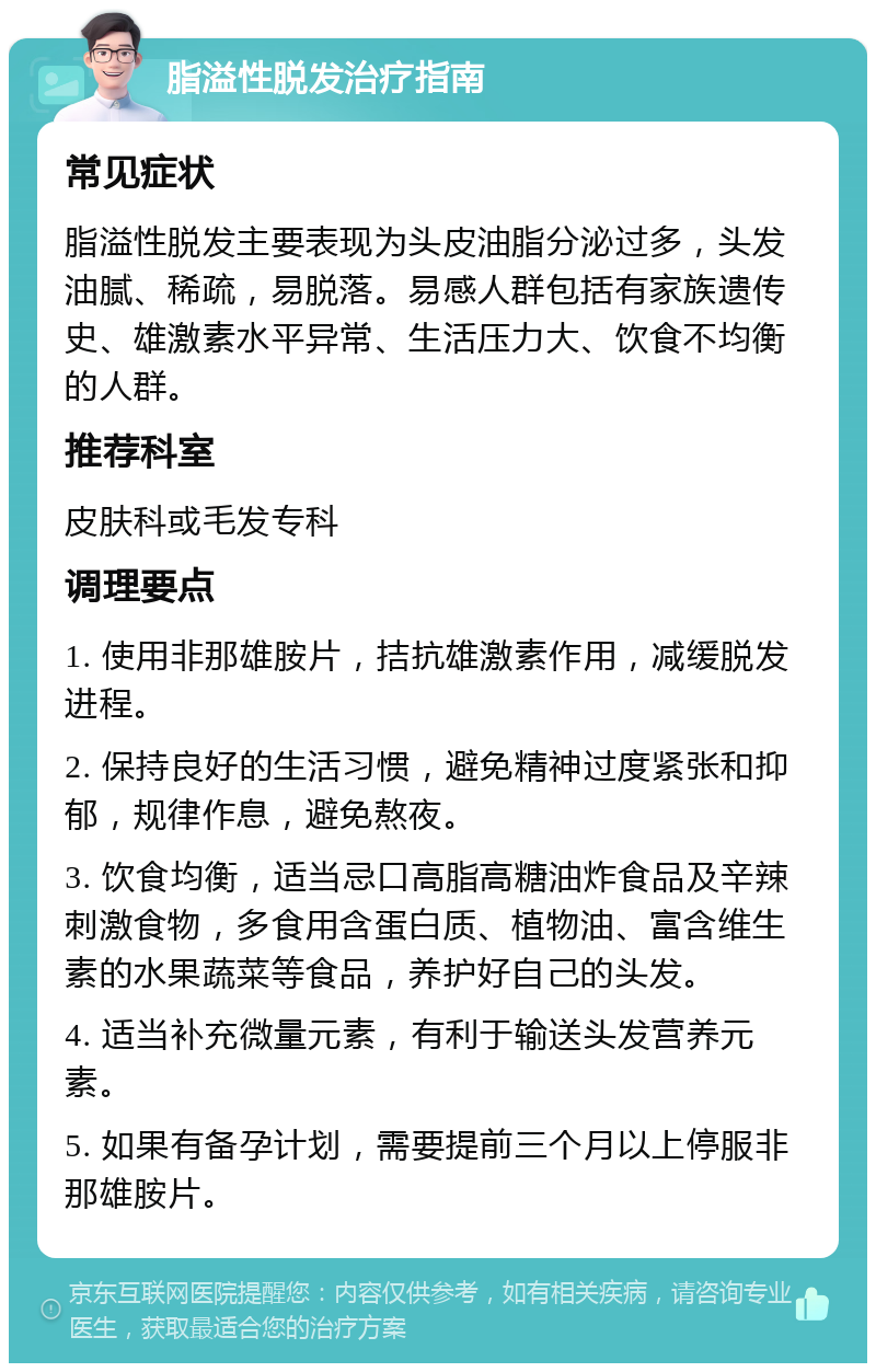 脂溢性脱发治疗指南 常见症状 脂溢性脱发主要表现为头皮油脂分泌过多，头发油腻、稀疏，易脱落。易感人群包括有家族遗传史、雄激素水平异常、生活压力大、饮食不均衡的人群。 推荐科室 皮肤科或毛发专科 调理要点 1. 使用非那雄胺片，拮抗雄激素作用，减缓脱发进程。 2. 保持良好的生活习惯，避免精神过度紧张和抑郁，规律作息，避免熬夜。 3. 饮食均衡，适当忌口高脂高糖油炸食品及辛辣刺激食物，多食用含蛋白质、植物油、富含维生素的水果蔬菜等食品，养护好自己的头发。 4. 适当补充微量元素，有利于输送头发营养元素。 5. 如果有备孕计划，需要提前三个月以上停服非那雄胺片。