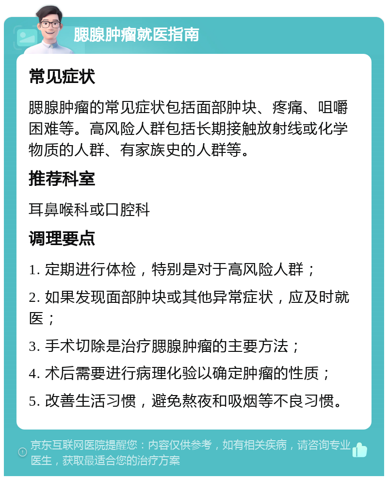 腮腺肿瘤就医指南 常见症状 腮腺肿瘤的常见症状包括面部肿块、疼痛、咀嚼困难等。高风险人群包括长期接触放射线或化学物质的人群、有家族史的人群等。 推荐科室 耳鼻喉科或口腔科 调理要点 1. 定期进行体检，特别是对于高风险人群； 2. 如果发现面部肿块或其他异常症状，应及时就医； 3. 手术切除是治疗腮腺肿瘤的主要方法； 4. 术后需要进行病理化验以确定肿瘤的性质； 5. 改善生活习惯，避免熬夜和吸烟等不良习惯。