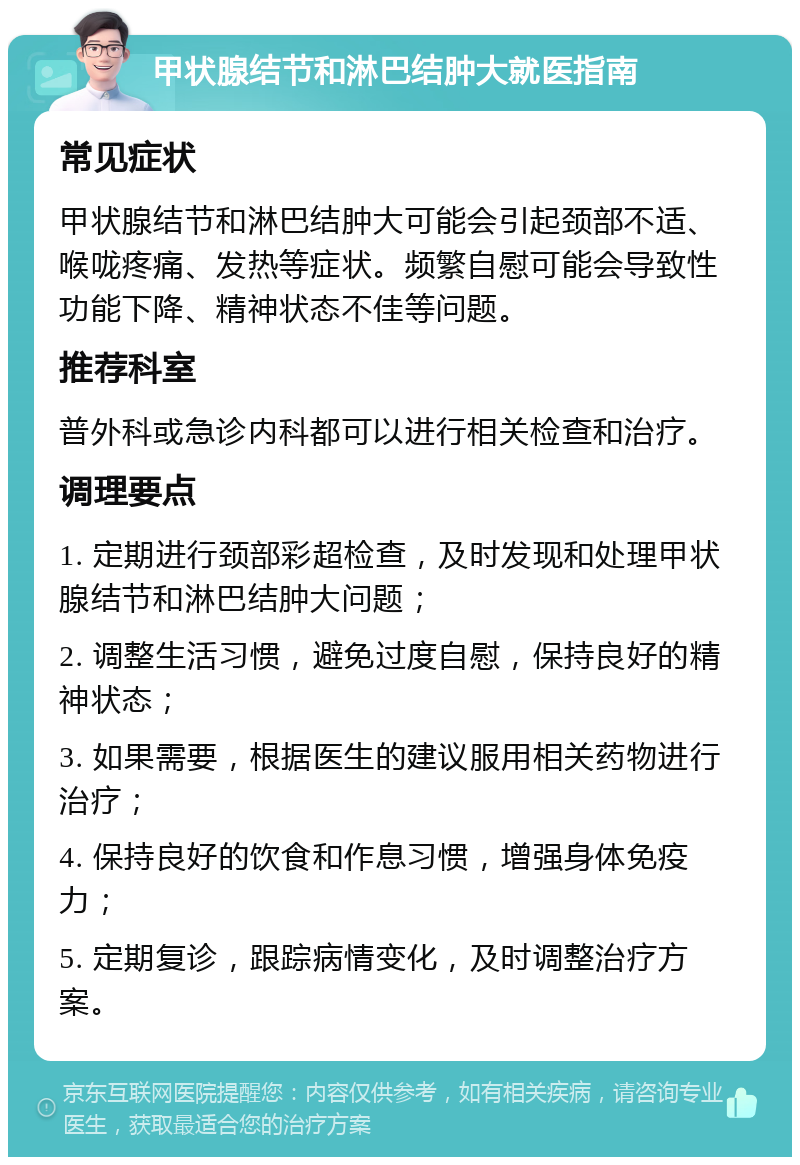 甲状腺结节和淋巴结肿大就医指南 常见症状 甲状腺结节和淋巴结肿大可能会引起颈部不适、喉咙疼痛、发热等症状。频繁自慰可能会导致性功能下降、精神状态不佳等问题。 推荐科室 普外科或急诊内科都可以进行相关检查和治疗。 调理要点 1. 定期进行颈部彩超检查，及时发现和处理甲状腺结节和淋巴结肿大问题； 2. 调整生活习惯，避免过度自慰，保持良好的精神状态； 3. 如果需要，根据医生的建议服用相关药物进行治疗； 4. 保持良好的饮食和作息习惯，增强身体免疫力； 5. 定期复诊，跟踪病情变化，及时调整治疗方案。