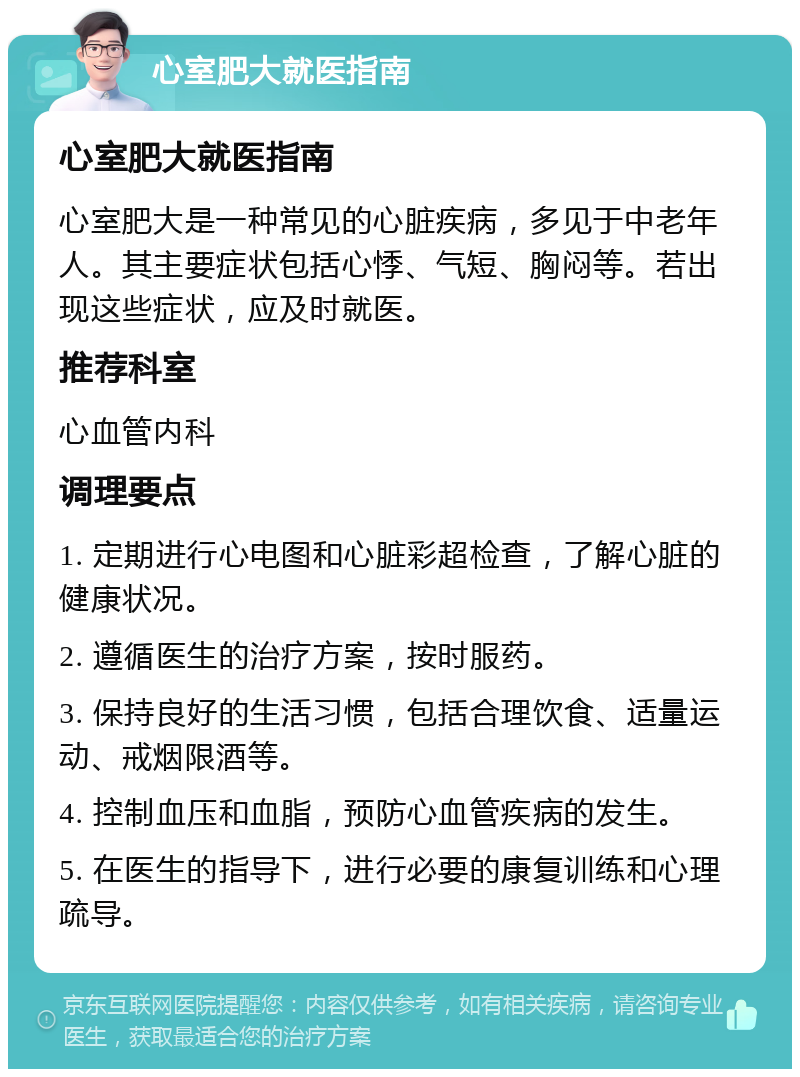 心室肥大就医指南 心室肥大就医指南 心室肥大是一种常见的心脏疾病，多见于中老年人。其主要症状包括心悸、气短、胸闷等。若出现这些症状，应及时就医。 推荐科室 心血管内科 调理要点 1. 定期进行心电图和心脏彩超检查，了解心脏的健康状况。 2. 遵循医生的治疗方案，按时服药。 3. 保持良好的生活习惯，包括合理饮食、适量运动、戒烟限酒等。 4. 控制血压和血脂，预防心血管疾病的发生。 5. 在医生的指导下，进行必要的康复训练和心理疏导。