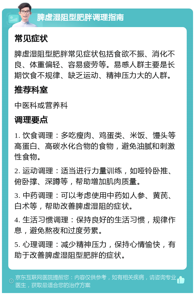 脾虚湿阻型肥胖调理指南 常见症状 脾虚湿阻型肥胖常见症状包括食欲不振、消化不良、体重偏轻、容易疲劳等。易感人群主要是长期饮食不规律、缺乏运动、精神压力大的人群。 推荐科室 中医科或营养科 调理要点 1. 饮食调理：多吃瘦肉、鸡蛋类、米饭、馒头等高蛋白、高碳水化合物的食物，避免油腻和刺激性食物。 2. 运动调理：适当进行力量训练，如哑铃卧推、俯卧撑、深蹲等，帮助增加肌肉质量。 3. 中药调理：可以考虑使用中药如人参、黄芪、白术等，帮助改善脾虚湿阻的症状。 4. 生活习惯调理：保持良好的生活习惯，规律作息，避免熬夜和过度劳累。 5. 心理调理：减少精神压力，保持心情愉快，有助于改善脾虚湿阻型肥胖的症状。