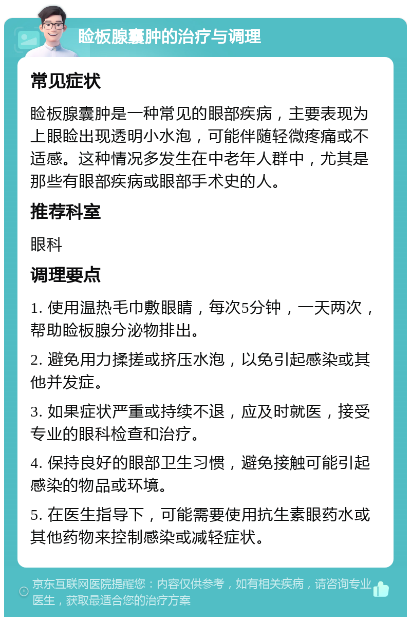 睑板腺囊肿的治疗与调理 常见症状 睑板腺囊肿是一种常见的眼部疾病，主要表现为上眼睑出现透明小水泡，可能伴随轻微疼痛或不适感。这种情况多发生在中老年人群中，尤其是那些有眼部疾病或眼部手术史的人。 推荐科室 眼科 调理要点 1. 使用温热毛巾敷眼睛，每次5分钟，一天两次，帮助睑板腺分泌物排出。 2. 避免用力揉搓或挤压水泡，以免引起感染或其他并发症。 3. 如果症状严重或持续不退，应及时就医，接受专业的眼科检查和治疗。 4. 保持良好的眼部卫生习惯，避免接触可能引起感染的物品或环境。 5. 在医生指导下，可能需要使用抗生素眼药水或其他药物来控制感染或减轻症状。