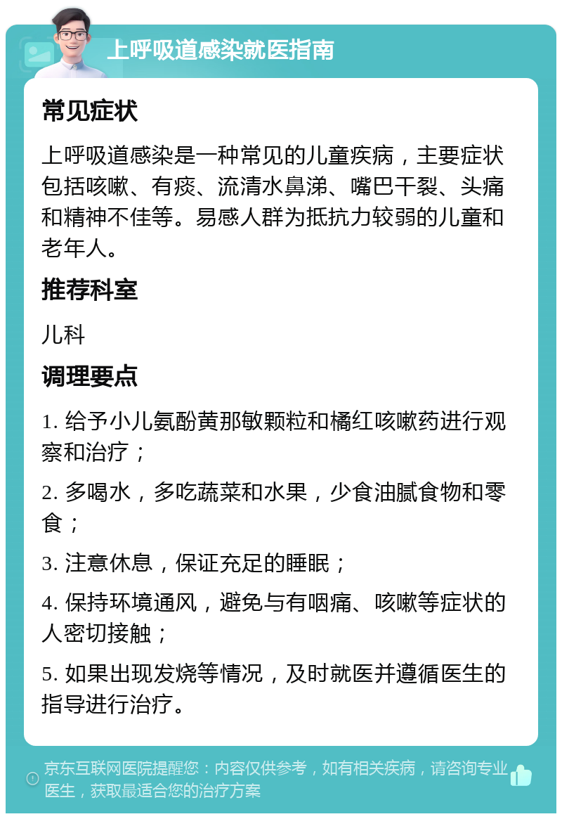 上呼吸道感染就医指南 常见症状 上呼吸道感染是一种常见的儿童疾病，主要症状包括咳嗽、有痰、流清水鼻涕、嘴巴干裂、头痛和精神不佳等。易感人群为抵抗力较弱的儿童和老年人。 推荐科室 儿科 调理要点 1. 给予小儿氨酚黄那敏颗粒和橘红咳嗽药进行观察和治疗； 2. 多喝水，多吃蔬菜和水果，少食油腻食物和零食； 3. 注意休息，保证充足的睡眠； 4. 保持环境通风，避免与有咽痛、咳嗽等症状的人密切接触； 5. 如果出现发烧等情况，及时就医并遵循医生的指导进行治疗。