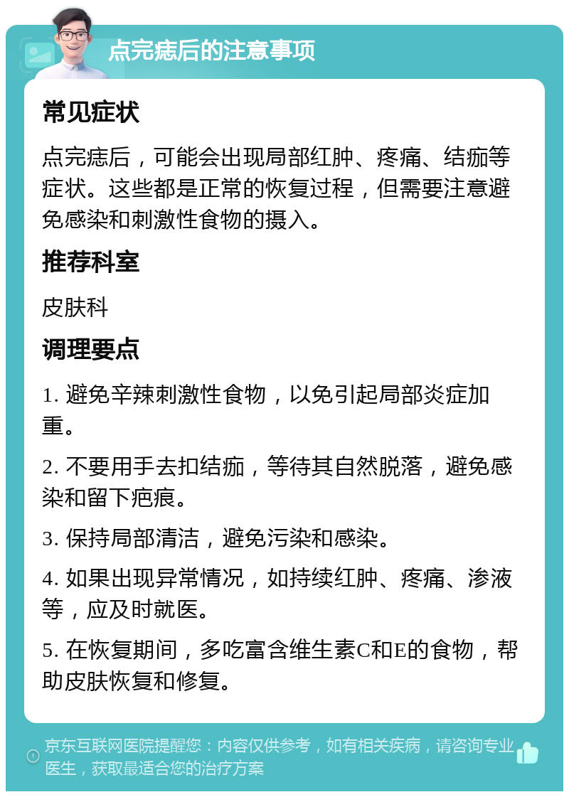 点完痣后的注意事项 常见症状 点完痣后，可能会出现局部红肿、疼痛、结痂等症状。这些都是正常的恢复过程，但需要注意避免感染和刺激性食物的摄入。 推荐科室 皮肤科 调理要点 1. 避免辛辣刺激性食物，以免引起局部炎症加重。 2. 不要用手去扣结痂，等待其自然脱落，避免感染和留下疤痕。 3. 保持局部清洁，避免污染和感染。 4. 如果出现异常情况，如持续红肿、疼痛、渗液等，应及时就医。 5. 在恢复期间，多吃富含维生素C和E的食物，帮助皮肤恢复和修复。