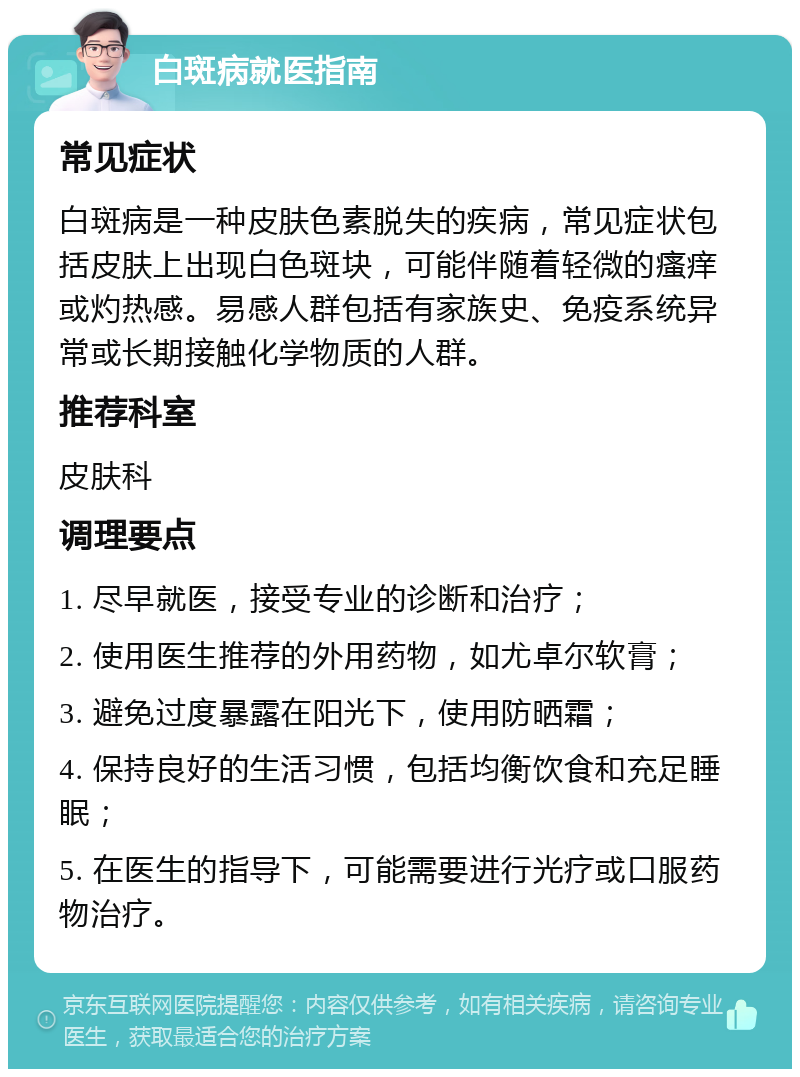 白斑病就医指南 常见症状 白斑病是一种皮肤色素脱失的疾病，常见症状包括皮肤上出现白色斑块，可能伴随着轻微的瘙痒或灼热感。易感人群包括有家族史、免疫系统异常或长期接触化学物质的人群。 推荐科室 皮肤科 调理要点 1. 尽早就医，接受专业的诊断和治疗； 2. 使用医生推荐的外用药物，如尤卓尔软膏； 3. 避免过度暴露在阳光下，使用防晒霜； 4. 保持良好的生活习惯，包括均衡饮食和充足睡眠； 5. 在医生的指导下，可能需要进行光疗或口服药物治疗。