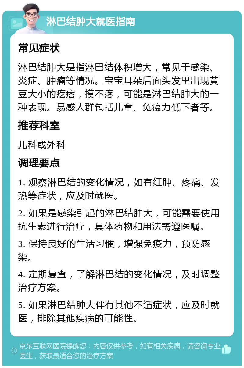 淋巴结肿大就医指南 常见症状 淋巴结肿大是指淋巴结体积增大，常见于感染、炎症、肿瘤等情况。宝宝耳朵后面头发里出现黄豆大小的疙瘩，摸不疼，可能是淋巴结肿大的一种表现。易感人群包括儿童、免疫力低下者等。 推荐科室 儿科或外科 调理要点 1. 观察淋巴结的变化情况，如有红肿、疼痛、发热等症状，应及时就医。 2. 如果是感染引起的淋巴结肿大，可能需要使用抗生素进行治疗，具体药物和用法需遵医嘱。 3. 保持良好的生活习惯，增强免疫力，预防感染。 4. 定期复查，了解淋巴结的变化情况，及时调整治疗方案。 5. 如果淋巴结肿大伴有其他不适症状，应及时就医，排除其他疾病的可能性。