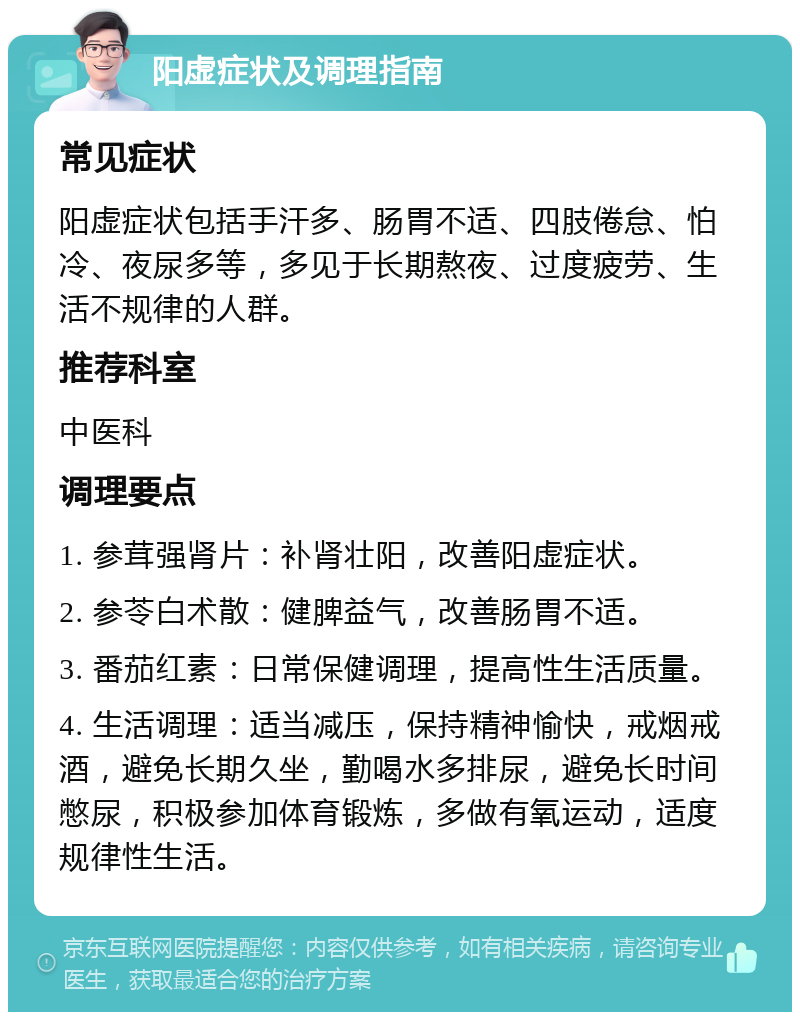 阳虚症状及调理指南 常见症状 阳虚症状包括手汗多、肠胃不适、四肢倦怠、怕冷、夜尿多等，多见于长期熬夜、过度疲劳、生活不规律的人群。 推荐科室 中医科 调理要点 1. 参茸强肾片：补肾壮阳，改善阳虚症状。 2. 参苓白术散：健脾益气，改善肠胃不适。 3. 番茄红素：日常保健调理，提高性生活质量。 4. 生活调理：适当减压，保持精神愉快，戒烟戒酒，避免长期久坐，勤喝水多排尿，避免长时间憋尿，积极参加体育锻炼，多做有氧运动，适度规律性生活。