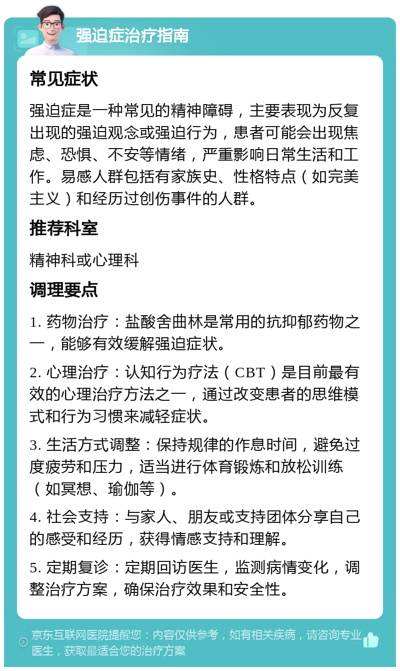 强迫症治疗指南 常见症状 强迫症是一种常见的精神障碍，主要表现为反复出现的强迫观念或强迫行为，患者可能会出现焦虑、恐惧、不安等情绪，严重影响日常生活和工作。易感人群包括有家族史、性格特点（如完美主义）和经历过创伤事件的人群。 推荐科室 精神科或心理科 调理要点 1. 药物治疗：盐酸舍曲林是常用的抗抑郁药物之一，能够有效缓解强迫症状。 2. 心理治疗：认知行为疗法（CBT）是目前最有效的心理治疗方法之一，通过改变患者的思维模式和行为习惯来减轻症状。 3. 生活方式调整：保持规律的作息时间，避免过度疲劳和压力，适当进行体育锻炼和放松训练（如冥想、瑜伽等）。 4. 社会支持：与家人、朋友或支持团体分享自己的感受和经历，获得情感支持和理解。 5. 定期复诊：定期回访医生，监测病情变化，调整治疗方案，确保治疗效果和安全性。