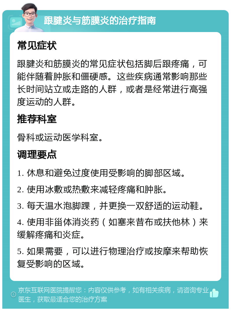 跟腱炎与筋膜炎的治疗指南 常见症状 跟腱炎和筋膜炎的常见症状包括脚后跟疼痛，可能伴随着肿胀和僵硬感。这些疾病通常影响那些长时间站立或走路的人群，或者是经常进行高强度运动的人群。 推荐科室 骨科或运动医学科室。 调理要点 1. 休息和避免过度使用受影响的脚部区域。 2. 使用冰敷或热敷来减轻疼痛和肿胀。 3. 每天温水泡脚踝，并更换一双舒适的运动鞋。 4. 使用非甾体消炎药（如塞来昔布或扶他林）来缓解疼痛和炎症。 5. 如果需要，可以进行物理治疗或按摩来帮助恢复受影响的区域。