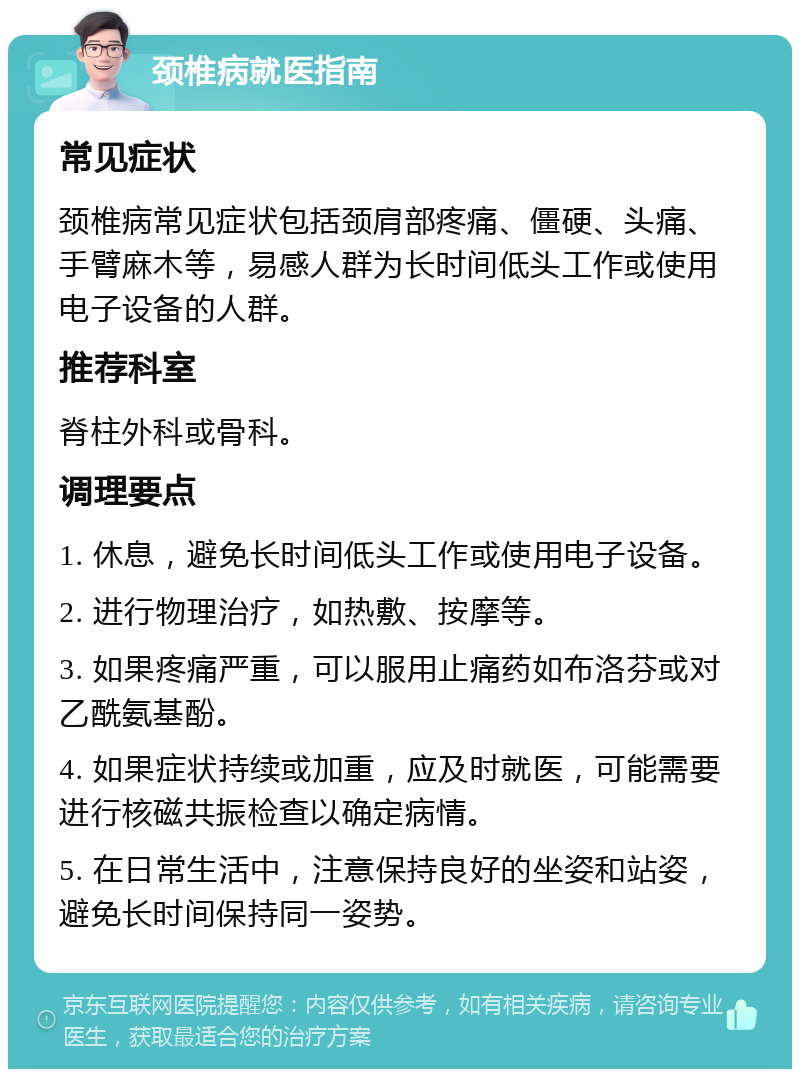 颈椎病就医指南 常见症状 颈椎病常见症状包括颈肩部疼痛、僵硬、头痛、手臂麻木等，易感人群为长时间低头工作或使用电子设备的人群。 推荐科室 脊柱外科或骨科。 调理要点 1. 休息，避免长时间低头工作或使用电子设备。 2. 进行物理治疗，如热敷、按摩等。 3. 如果疼痛严重，可以服用止痛药如布洛芬或对乙酰氨基酚。 4. 如果症状持续或加重，应及时就医，可能需要进行核磁共振检查以确定病情。 5. 在日常生活中，注意保持良好的坐姿和站姿，避免长时间保持同一姿势。