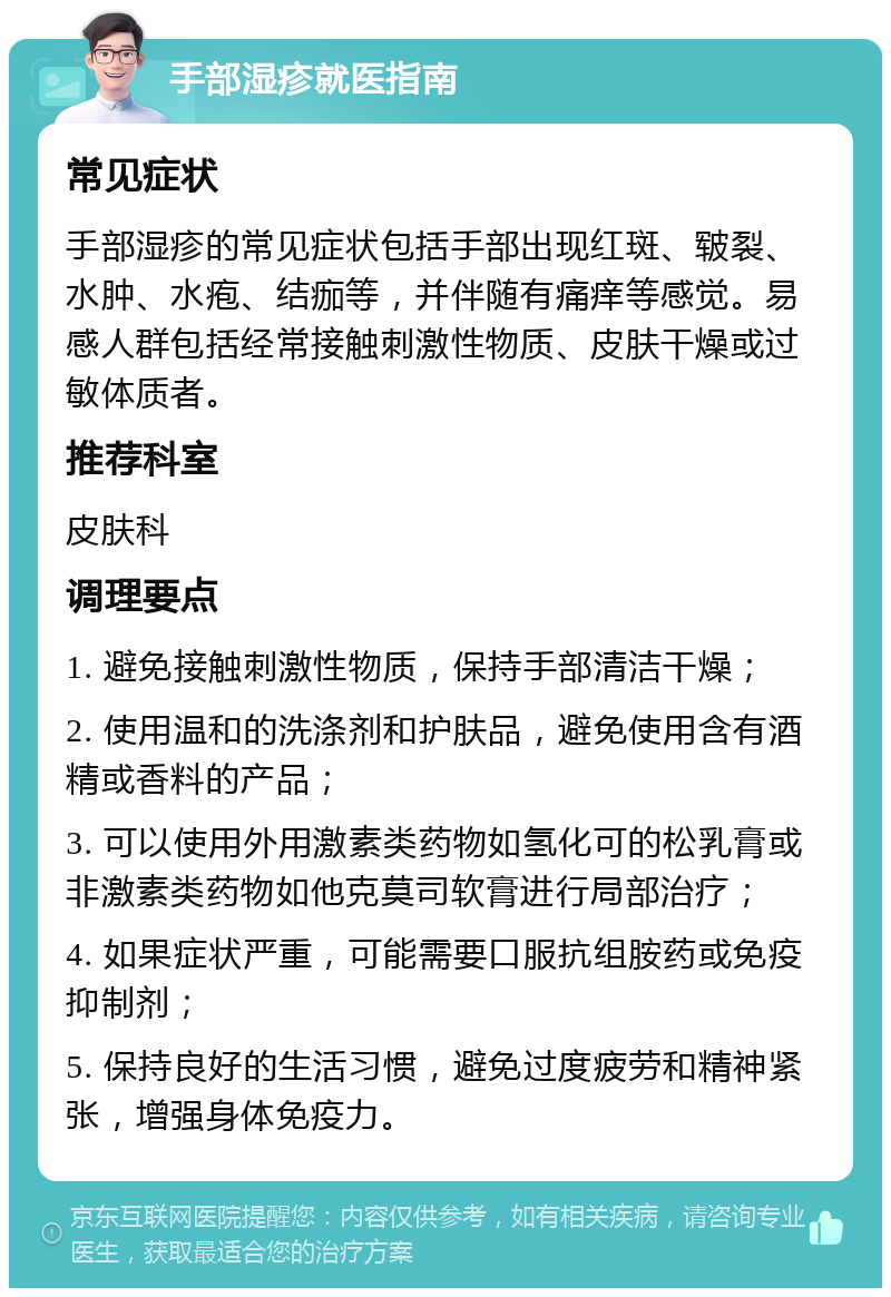 手部湿疹就医指南 常见症状 手部湿疹的常见症状包括手部出现红斑、皲裂、水肿、水疱、结痂等，并伴随有痛痒等感觉。易感人群包括经常接触刺激性物质、皮肤干燥或过敏体质者。 推荐科室 皮肤科 调理要点 1. 避免接触刺激性物质，保持手部清洁干燥； 2. 使用温和的洗涤剂和护肤品，避免使用含有酒精或香料的产品； 3. 可以使用外用激素类药物如氢化可的松乳膏或非激素类药物如他克莫司软膏进行局部治疗； 4. 如果症状严重，可能需要口服抗组胺药或免疫抑制剂； 5. 保持良好的生活习惯，避免过度疲劳和精神紧张，增强身体免疫力。