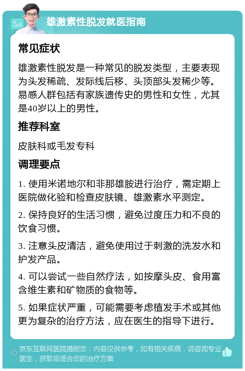 雄激素性脱发就医指南 常见症状 雄激素性脱发是一种常见的脱发类型，主要表现为头发稀疏、发际线后移、头顶部头发稀少等。易感人群包括有家族遗传史的男性和女性，尤其是40岁以上的男性。 推荐科室 皮肤科或毛发专科 调理要点 1. 使用米诺地尔和非那雄胺进行治疗，需定期上医院做化验和检查皮肤镜、雄激素水平测定。 2. 保持良好的生活习惯，避免过度压力和不良的饮食习惯。 3. 注意头皮清洁，避免使用过于刺激的洗发水和护发产品。 4. 可以尝试一些自然疗法，如按摩头皮、食用富含维生素和矿物质的食物等。 5. 如果症状严重，可能需要考虑植发手术或其他更为复杂的治疗方法，应在医生的指导下进行。