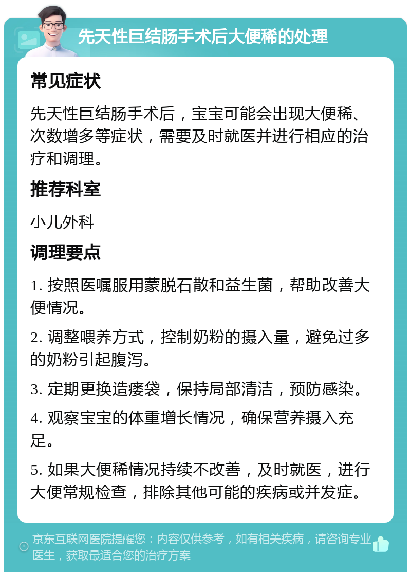 先天性巨结肠手术后大便稀的处理 常见症状 先天性巨结肠手术后，宝宝可能会出现大便稀、次数增多等症状，需要及时就医并进行相应的治疗和调理。 推荐科室 小儿外科 调理要点 1. 按照医嘱服用蒙脱石散和益生菌，帮助改善大便情况。 2. 调整喂养方式，控制奶粉的摄入量，避免过多的奶粉引起腹泻。 3. 定期更换造瘘袋，保持局部清洁，预防感染。 4. 观察宝宝的体重增长情况，确保营养摄入充足。 5. 如果大便稀情况持续不改善，及时就医，进行大便常规检查，排除其他可能的疾病或并发症。