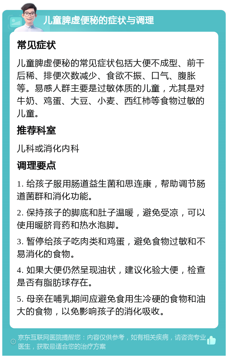 儿童脾虚便秘的症状与调理 常见症状 儿童脾虚便秘的常见症状包括大便不成型、前干后稀、排便次数减少、食欲不振、口气、腹胀等。易感人群主要是过敏体质的儿童，尤其是对牛奶、鸡蛋、大豆、小麦、西红柿等食物过敏的儿童。 推荐科室 儿科或消化内科 调理要点 1. 给孩子服用肠道益生菌和思连康，帮助调节肠道菌群和消化功能。 2. 保持孩子的脚底和肚子温暖，避免受凉，可以使用暖脐膏药和热水泡脚。 3. 暂停给孩子吃肉类和鸡蛋，避免食物过敏和不易消化的食物。 4. 如果大便仍然呈现油状，建议化验大便，检查是否有脂肪球存在。 5. 母亲在哺乳期间应避免食用生冷硬的食物和油大的食物，以免影响孩子的消化吸收。