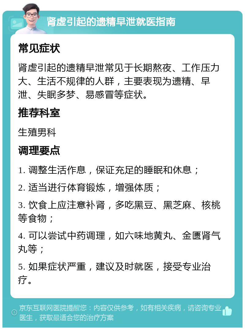 肾虚引起的遗精早泄就医指南 常见症状 肾虚引起的遗精早泄常见于长期熬夜、工作压力大、生活不规律的人群，主要表现为遗精、早泄、失眠多梦、易感冒等症状。 推荐科室 生殖男科 调理要点 1. 调整生活作息，保证充足的睡眠和休息； 2. 适当进行体育锻炼，增强体质； 3. 饮食上应注意补肾，多吃黑豆、黑芝麻、核桃等食物； 4. 可以尝试中药调理，如六味地黄丸、金匮肾气丸等； 5. 如果症状严重，建议及时就医，接受专业治疗。