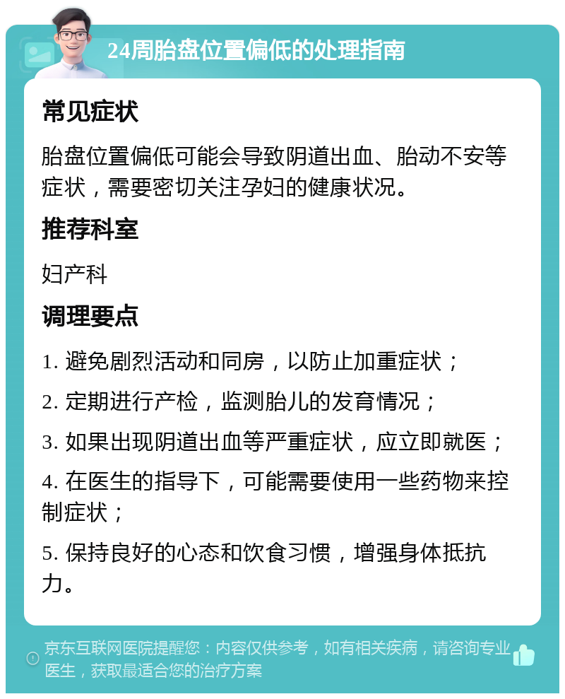 24周胎盘位置偏低的处理指南 常见症状 胎盘位置偏低可能会导致阴道出血、胎动不安等症状，需要密切关注孕妇的健康状况。 推荐科室 妇产科 调理要点 1. 避免剧烈活动和同房，以防止加重症状； 2. 定期进行产检，监测胎儿的发育情况； 3. 如果出现阴道出血等严重症状，应立即就医； 4. 在医生的指导下，可能需要使用一些药物来控制症状； 5. 保持良好的心态和饮食习惯，增强身体抵抗力。