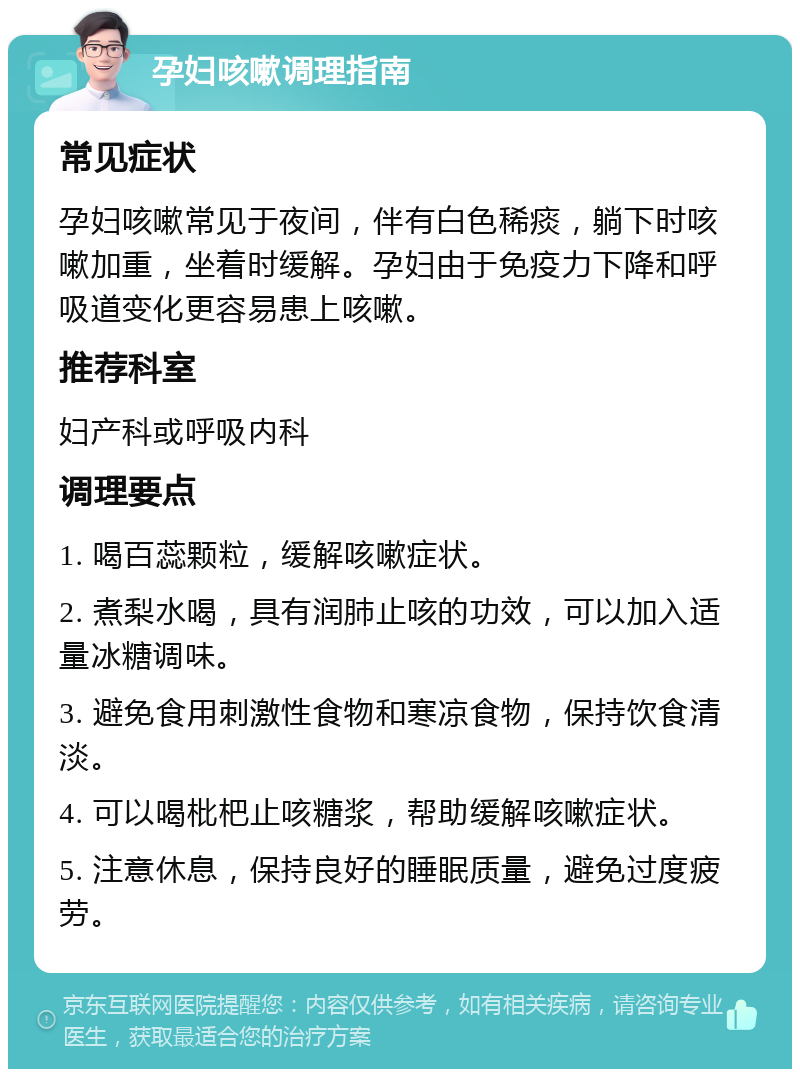 孕妇咳嗽调理指南 常见症状 孕妇咳嗽常见于夜间，伴有白色稀痰，躺下时咳嗽加重，坐着时缓解。孕妇由于免疫力下降和呼吸道变化更容易患上咳嗽。 推荐科室 妇产科或呼吸内科 调理要点 1. 喝百蕊颗粒，缓解咳嗽症状。 2. 煮梨水喝，具有润肺止咳的功效，可以加入适量冰糖调味。 3. 避免食用刺激性食物和寒凉食物，保持饮食清淡。 4. 可以喝枇杷止咳糖浆，帮助缓解咳嗽症状。 5. 注意休息，保持良好的睡眠质量，避免过度疲劳。