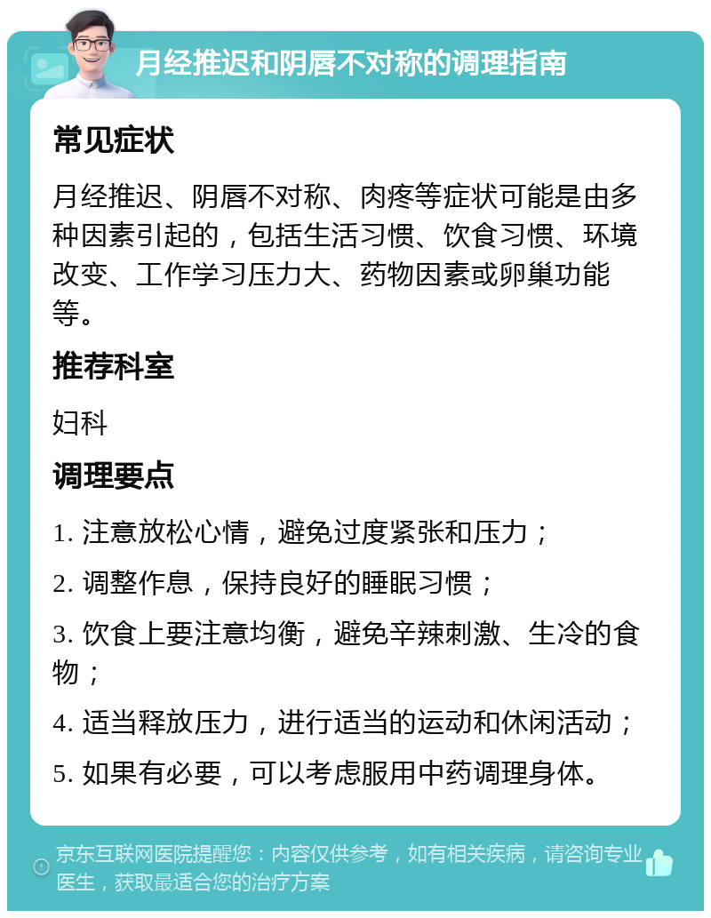 月经推迟和阴唇不对称的调理指南 常见症状 月经推迟、阴唇不对称、肉疼等症状可能是由多种因素引起的，包括生活习惯、饮食习惯、环境改变、工作学习压力大、药物因素或卵巢功能等。 推荐科室 妇科 调理要点 1. 注意放松心情，避免过度紧张和压力； 2. 调整作息，保持良好的睡眠习惯； 3. 饮食上要注意均衡，避免辛辣刺激、生冷的食物； 4. 适当释放压力，进行适当的运动和休闲活动； 5. 如果有必要，可以考虑服用中药调理身体。