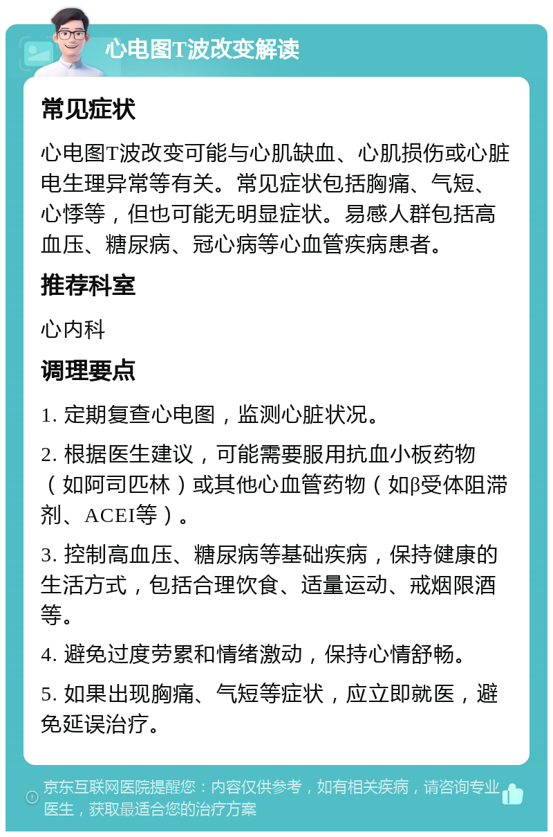 心电图T波改变解读 常见症状 心电图T波改变可能与心肌缺血、心肌损伤或心脏电生理异常等有关。常见症状包括胸痛、气短、心悸等，但也可能无明显症状。易感人群包括高血压、糖尿病、冠心病等心血管疾病患者。 推荐科室 心内科 调理要点 1. 定期复查心电图，监测心脏状况。 2. 根据医生建议，可能需要服用抗血小板药物（如阿司匹林）或其他心血管药物（如β受体阻滞剂、ACEI等）。 3. 控制高血压、糖尿病等基础疾病，保持健康的生活方式，包括合理饮食、适量运动、戒烟限酒等。 4. 避免过度劳累和情绪激动，保持心情舒畅。 5. 如果出现胸痛、气短等症状，应立即就医，避免延误治疗。