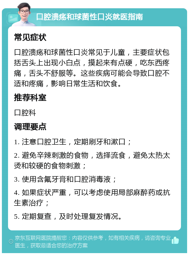 口腔溃疡和球菌性口炎就医指南 常见症状 口腔溃疡和球菌性口炎常见于儿童，主要症状包括舌头上出现小白点，摸起来有点硬，吃东西疼痛，舌头不舒服等。这些疾病可能会导致口腔不适和疼痛，影响日常生活和饮食。 推荐科室 口腔科 调理要点 1. 注意口腔卫生，定期刷牙和漱口； 2. 避免辛辣刺激的食物，选择流食，避免太热太烫和较硬的食物刺激； 3. 使用含氟牙膏和口腔消毒液； 4. 如果症状严重，可以考虑使用局部麻醉药或抗生素治疗； 5. 定期复查，及时处理复发情况。