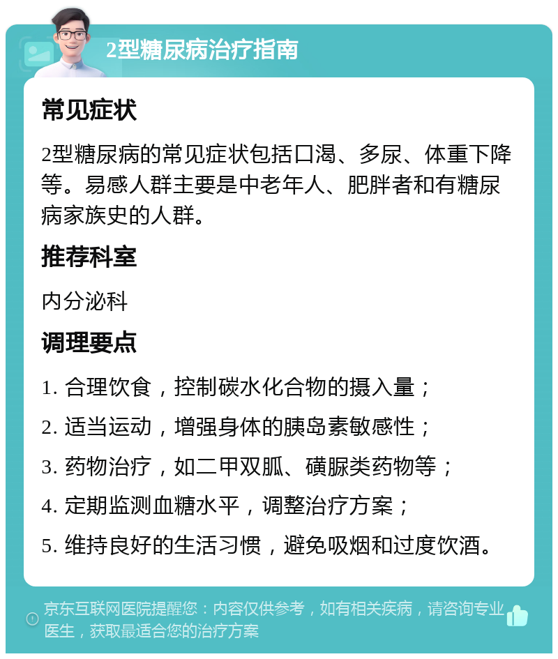 2型糖尿病治疗指南 常见症状 2型糖尿病的常见症状包括口渴、多尿、体重下降等。易感人群主要是中老年人、肥胖者和有糖尿病家族史的人群。 推荐科室 内分泌科 调理要点 1. 合理饮食，控制碳水化合物的摄入量； 2. 适当运动，增强身体的胰岛素敏感性； 3. 药物治疗，如二甲双胍、磺脲类药物等； 4. 定期监测血糖水平，调整治疗方案； 5. 维持良好的生活习惯，避免吸烟和过度饮酒。