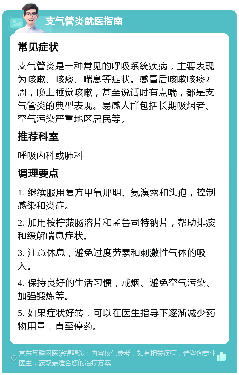 支气管炎就医指南 常见症状 支气管炎是一种常见的呼吸系统疾病，主要表现为咳嗽、咳痰、喘息等症状。感冒后咳嗽咳痰2周，晚上睡觉咳嗽，甚至说话时有点喘，都是支气管炎的典型表现。易感人群包括长期吸烟者、空气污染严重地区居民等。 推荐科室 呼吸内科或肺科 调理要点 1. 继续服用复方甲氧那明、氨溴索和头孢，控制感染和炎症。 2. 加用桉柠蒎肠溶片和孟鲁司特钠片，帮助排痰和缓解喘息症状。 3. 注意休息，避免过度劳累和刺激性气体的吸入。 4. 保持良好的生活习惯，戒烟、避免空气污染、加强锻炼等。 5. 如果症状好转，可以在医生指导下逐渐减少药物用量，直至停药。