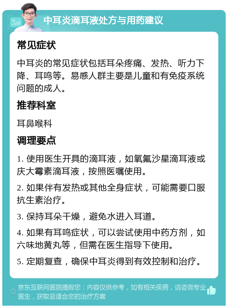 中耳炎滴耳液处方与用药建议 常见症状 中耳炎的常见症状包括耳朵疼痛、发热、听力下降、耳鸣等。易感人群主要是儿童和有免疫系统问题的成人。 推荐科室 耳鼻喉科 调理要点 1. 使用医生开具的滴耳液，如氧氟沙星滴耳液或庆大霉素滴耳液，按照医嘱使用。 2. 如果伴有发热或其他全身症状，可能需要口服抗生素治疗。 3. 保持耳朵干燥，避免水进入耳道。 4. 如果有耳鸣症状，可以尝试使用中药方剂，如六味地黄丸等，但需在医生指导下使用。 5. 定期复查，确保中耳炎得到有效控制和治疗。