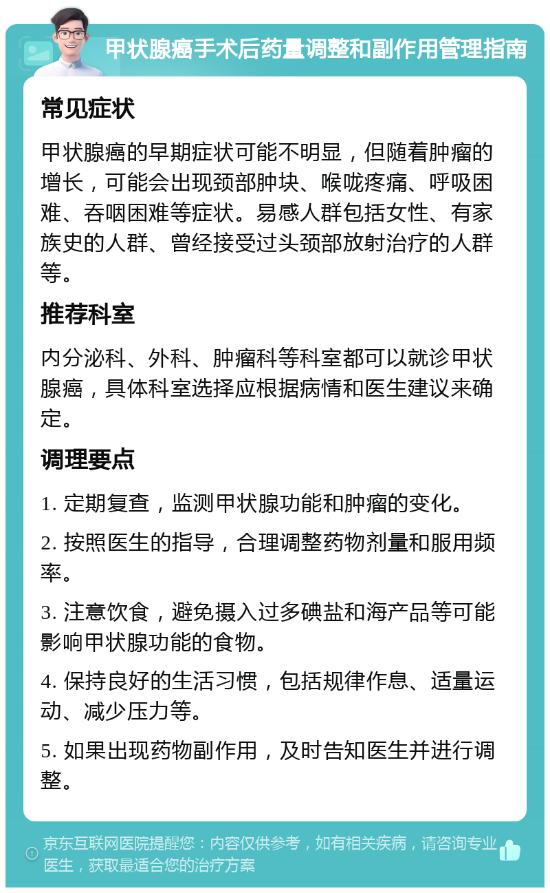 甲状腺癌手术后药量调整和副作用管理指南 常见症状 甲状腺癌的早期症状可能不明显，但随着肿瘤的增长，可能会出现颈部肿块、喉咙疼痛、呼吸困难、吞咽困难等症状。易感人群包括女性、有家族史的人群、曾经接受过头颈部放射治疗的人群等。 推荐科室 内分泌科、外科、肿瘤科等科室都可以就诊甲状腺癌，具体科室选择应根据病情和医生建议来确定。 调理要点 1. 定期复查，监测甲状腺功能和肿瘤的变化。 2. 按照医生的指导，合理调整药物剂量和服用频率。 3. 注意饮食，避免摄入过多碘盐和海产品等可能影响甲状腺功能的食物。 4. 保持良好的生活习惯，包括规律作息、适量运动、减少压力等。 5. 如果出现药物副作用，及时告知医生并进行调整。