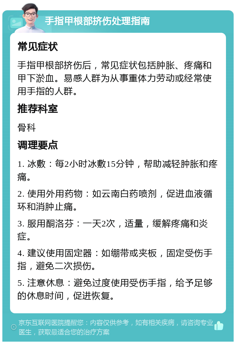 手指甲根部挤伤处理指南 常见症状 手指甲根部挤伤后，常见症状包括肿胀、疼痛和甲下淤血。易感人群为从事重体力劳动或经常使用手指的人群。 推荐科室 骨科 调理要点 1. 冰敷：每2小时冰敷15分钟，帮助减轻肿胀和疼痛。 2. 使用外用药物：如云南白药喷剂，促进血液循环和消肿止痛。 3. 服用酮洛芬：一天2次，适量，缓解疼痛和炎症。 4. 建议使用固定器：如绷带或夹板，固定受伤手指，避免二次损伤。 5. 注意休息：避免过度使用受伤手指，给予足够的休息时间，促进恢复。