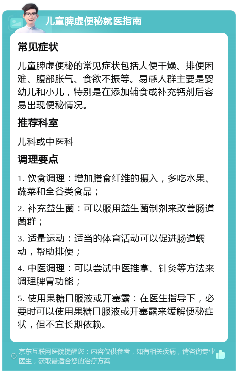 儿童脾虚便秘就医指南 常见症状 儿童脾虚便秘的常见症状包括大便干燥、排便困难、腹部胀气、食欲不振等。易感人群主要是婴幼儿和小儿，特别是在添加辅食或补充钙剂后容易出现便秘情况。 推荐科室 儿科或中医科 调理要点 1. 饮食调理：增加膳食纤维的摄入，多吃水果、蔬菜和全谷类食品； 2. 补充益生菌：可以服用益生菌制剂来改善肠道菌群； 3. 适量运动：适当的体育活动可以促进肠道蠕动，帮助排便； 4. 中医调理：可以尝试中医推拿、针灸等方法来调理脾胃功能； 5. 使用果糖口服液或开塞露：在医生指导下，必要时可以使用果糖口服液或开塞露来缓解便秘症状，但不宜长期依赖。