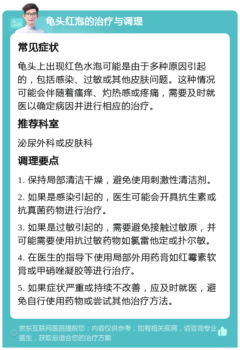 龟头红泡的治疗与调理 常见症状 龟头上出现红色水泡可能是由于多种原因引起的，包括感染、过敏或其他皮肤问题。这种情况可能会伴随着瘙痒、灼热感或疼痛，需要及时就医以确定病因并进行相应的治疗。 推荐科室 泌尿外科或皮肤科 调理要点 1. 保持局部清洁干燥，避免使用刺激性清洁剂。 2. 如果是感染引起的，医生可能会开具抗生素或抗真菌药物进行治疗。 3. 如果是过敏引起的，需要避免接触过敏原，并可能需要使用抗过敏药物如氯雷他定或扑尔敏。 4. 在医生的指导下使用局部外用药膏如红霉素软膏或甲硝唑凝胶等进行治疗。 5. 如果症状严重或持续不改善，应及时就医，避免自行使用药物或尝试其他治疗方法。