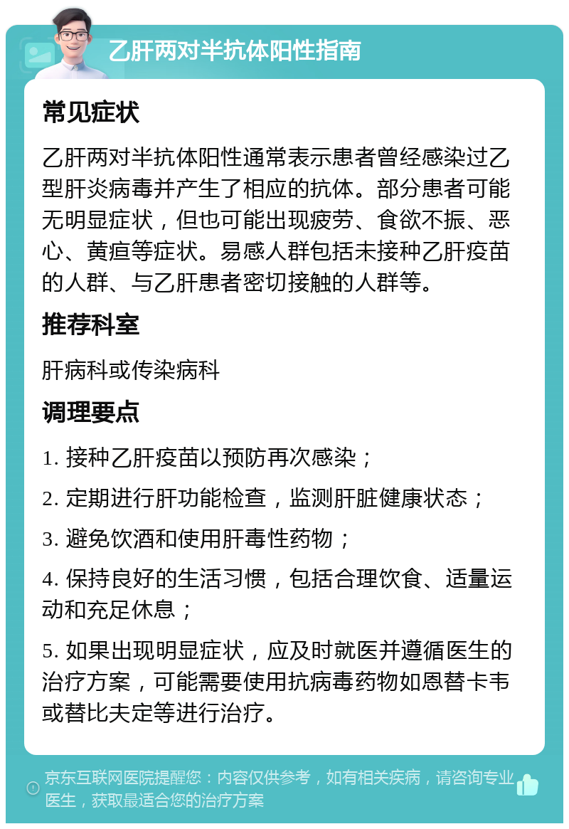 乙肝两对半抗体阳性指南 常见症状 乙肝两对半抗体阳性通常表示患者曾经感染过乙型肝炎病毒并产生了相应的抗体。部分患者可能无明显症状，但也可能出现疲劳、食欲不振、恶心、黄疸等症状。易感人群包括未接种乙肝疫苗的人群、与乙肝患者密切接触的人群等。 推荐科室 肝病科或传染病科 调理要点 1. 接种乙肝疫苗以预防再次感染； 2. 定期进行肝功能检查，监测肝脏健康状态； 3. 避免饮酒和使用肝毒性药物； 4. 保持良好的生活习惯，包括合理饮食、适量运动和充足休息； 5. 如果出现明显症状，应及时就医并遵循医生的治疗方案，可能需要使用抗病毒药物如恩替卡韦或替比夫定等进行治疗。