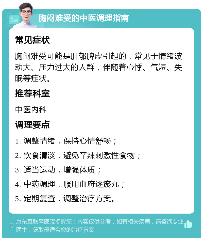 胸闷难受的中医调理指南 常见症状 胸闷难受可能是肝郁脾虚引起的，常见于情绪波动大、压力过大的人群，伴随着心悸、气短、失眠等症状。 推荐科室 中医内科 调理要点 1. 调整情绪，保持心情舒畅； 2. 饮食清淡，避免辛辣刺激性食物； 3. 适当运动，增强体质； 4. 中药调理，服用血府逐瘀丸； 5. 定期复查，调整治疗方案。