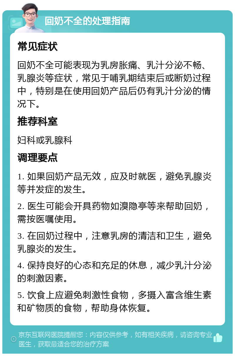 回奶不全的处理指南 常见症状 回奶不全可能表现为乳房胀痛、乳汁分泌不畅、乳腺炎等症状，常见于哺乳期结束后或断奶过程中，特别是在使用回奶产品后仍有乳汁分泌的情况下。 推荐科室 妇科或乳腺科 调理要点 1. 如果回奶产品无效，应及时就医，避免乳腺炎等并发症的发生。 2. 医生可能会开具药物如溴隐亭等来帮助回奶，需按医嘱使用。 3. 在回奶过程中，注意乳房的清洁和卫生，避免乳腺炎的发生。 4. 保持良好的心态和充足的休息，减少乳汁分泌的刺激因素。 5. 饮食上应避免刺激性食物，多摄入富含维生素和矿物质的食物，帮助身体恢复。