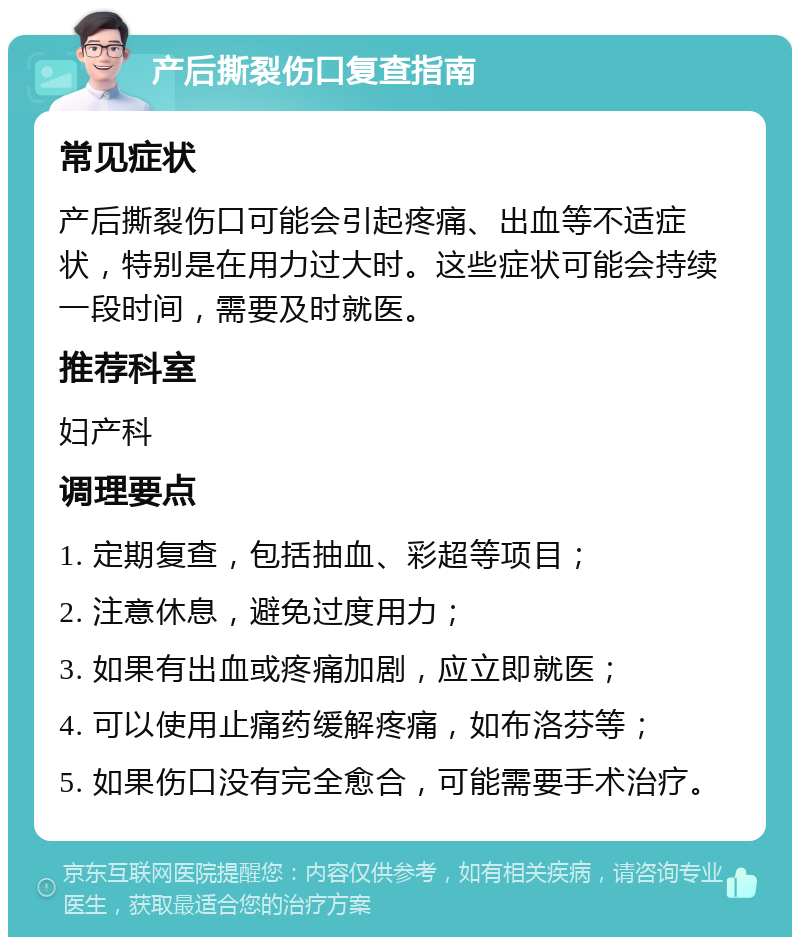 产后撕裂伤口复查指南 常见症状 产后撕裂伤口可能会引起疼痛、出血等不适症状，特别是在用力过大时。这些症状可能会持续一段时间，需要及时就医。 推荐科室 妇产科 调理要点 1. 定期复查，包括抽血、彩超等项目； 2. 注意休息，避免过度用力； 3. 如果有出血或疼痛加剧，应立即就医； 4. 可以使用止痛药缓解疼痛，如布洛芬等； 5. 如果伤口没有完全愈合，可能需要手术治疗。