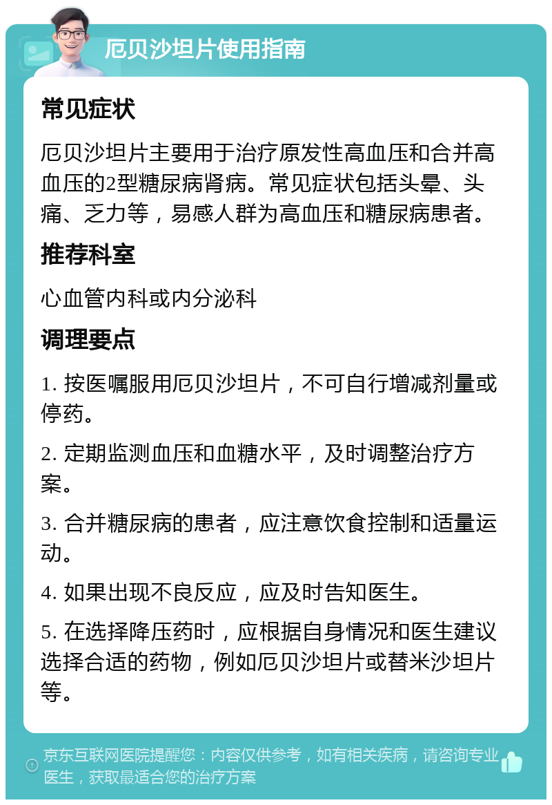 厄贝沙坦片使用指南 常见症状 厄贝沙坦片主要用于治疗原发性高血压和合并高血压的2型糖尿病肾病。常见症状包括头晕、头痛、乏力等，易感人群为高血压和糖尿病患者。 推荐科室 心血管内科或内分泌科 调理要点 1. 按医嘱服用厄贝沙坦片，不可自行增减剂量或停药。 2. 定期监测血压和血糖水平，及时调整治疗方案。 3. 合并糖尿病的患者，应注意饮食控制和适量运动。 4. 如果出现不良反应，应及时告知医生。 5. 在选择降压药时，应根据自身情况和医生建议选择合适的药物，例如厄贝沙坦片或替米沙坦片等。