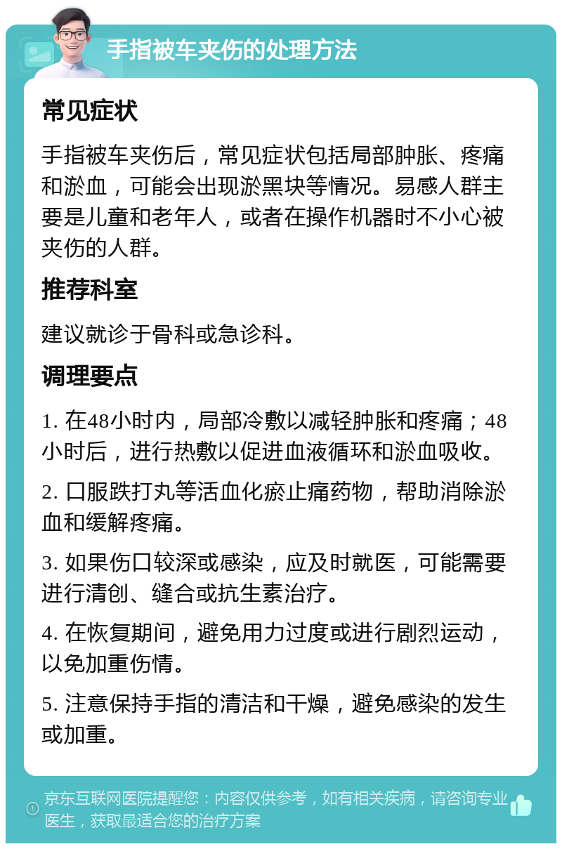 手指被车夹伤的处理方法 常见症状 手指被车夹伤后，常见症状包括局部肿胀、疼痛和淤血，可能会出现淤黑块等情况。易感人群主要是儿童和老年人，或者在操作机器时不小心被夹伤的人群。 推荐科室 建议就诊于骨科或急诊科。 调理要点 1. 在48小时内，局部冷敷以减轻肿胀和疼痛；48小时后，进行热敷以促进血液循环和淤血吸收。 2. 口服跌打丸等活血化瘀止痛药物，帮助消除淤血和缓解疼痛。 3. 如果伤口较深或感染，应及时就医，可能需要进行清创、缝合或抗生素治疗。 4. 在恢复期间，避免用力过度或进行剧烈运动，以免加重伤情。 5. 注意保持手指的清洁和干燥，避免感染的发生或加重。