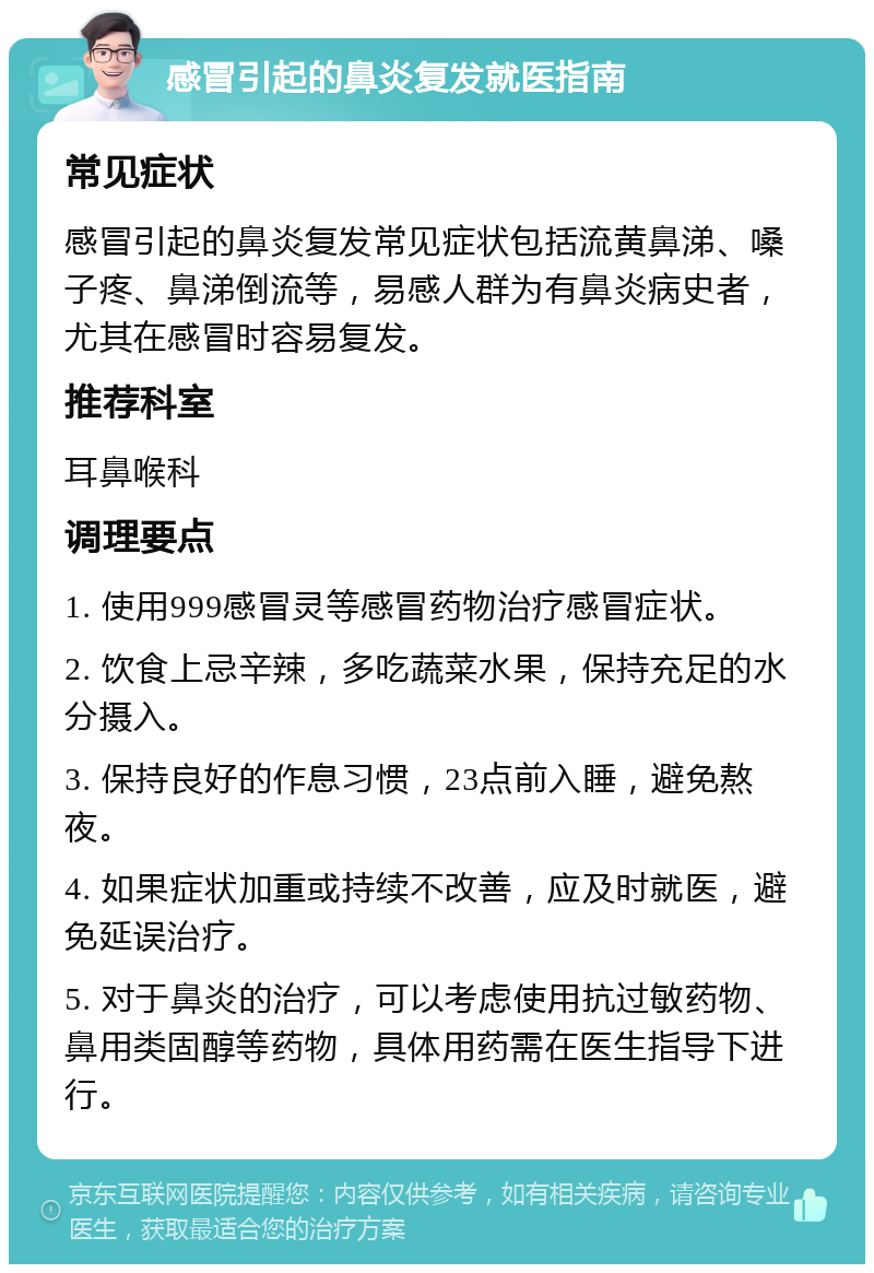 感冒引起的鼻炎复发就医指南 常见症状 感冒引起的鼻炎复发常见症状包括流黄鼻涕、嗓子疼、鼻涕倒流等，易感人群为有鼻炎病史者，尤其在感冒时容易复发。 推荐科室 耳鼻喉科 调理要点 1. 使用999感冒灵等感冒药物治疗感冒症状。 2. 饮食上忌辛辣，多吃蔬菜水果，保持充足的水分摄入。 3. 保持良好的作息习惯，23点前入睡，避免熬夜。 4. 如果症状加重或持续不改善，应及时就医，避免延误治疗。 5. 对于鼻炎的治疗，可以考虑使用抗过敏药物、鼻用类固醇等药物，具体用药需在医生指导下进行。