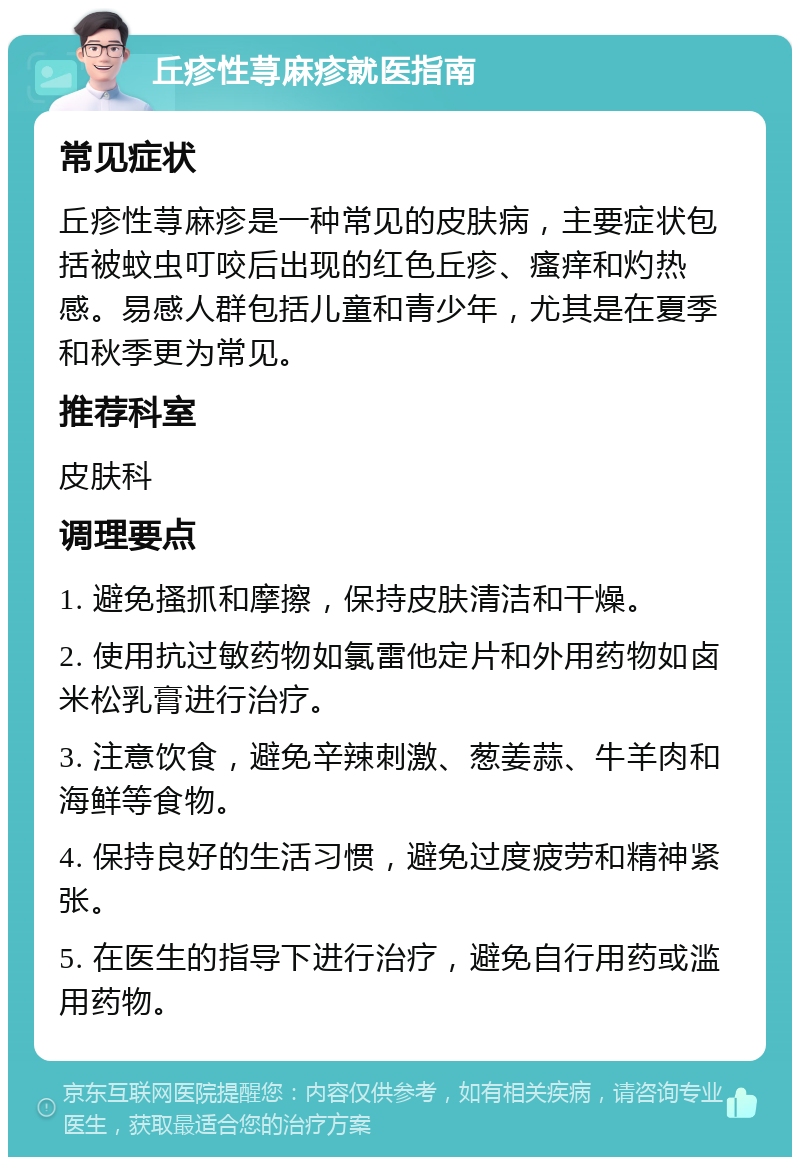 丘疹性荨麻疹就医指南 常见症状 丘疹性荨麻疹是一种常见的皮肤病，主要症状包括被蚊虫叮咬后出现的红色丘疹、瘙痒和灼热感。易感人群包括儿童和青少年，尤其是在夏季和秋季更为常见。 推荐科室 皮肤科 调理要点 1. 避免搔抓和摩擦，保持皮肤清洁和干燥。 2. 使用抗过敏药物如氯雷他定片和外用药物如卤米松乳膏进行治疗。 3. 注意饮食，避免辛辣刺激、葱姜蒜、牛羊肉和海鲜等食物。 4. 保持良好的生活习惯，避免过度疲劳和精神紧张。 5. 在医生的指导下进行治疗，避免自行用药或滥用药物。