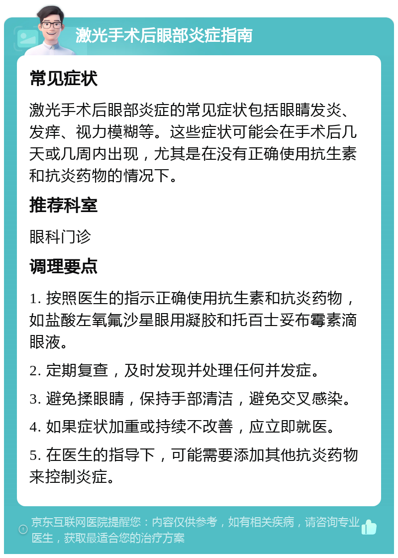 激光手术后眼部炎症指南 常见症状 激光手术后眼部炎症的常见症状包括眼睛发炎、发痒、视力模糊等。这些症状可能会在手术后几天或几周内出现，尤其是在没有正确使用抗生素和抗炎药物的情况下。 推荐科室 眼科门诊 调理要点 1. 按照医生的指示正确使用抗生素和抗炎药物，如盐酸左氧氟沙星眼用凝胶和托百士妥布霉素滴眼液。 2. 定期复查，及时发现并处理任何并发症。 3. 避免揉眼睛，保持手部清洁，避免交叉感染。 4. 如果症状加重或持续不改善，应立即就医。 5. 在医生的指导下，可能需要添加其他抗炎药物来控制炎症。