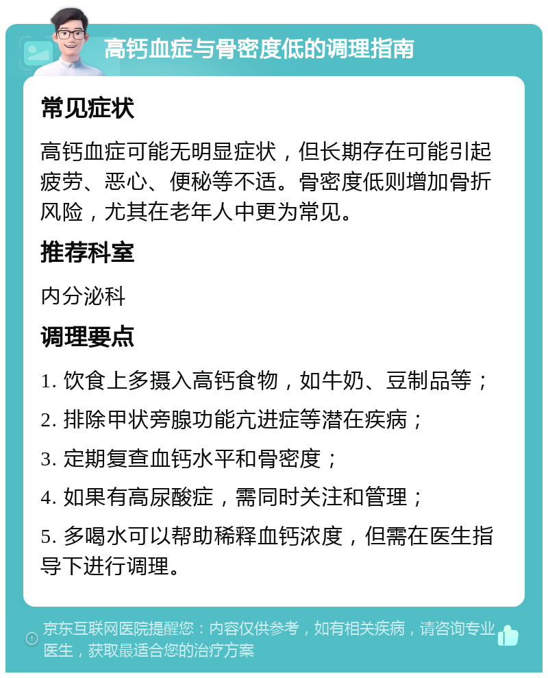 高钙血症与骨密度低的调理指南 常见症状 高钙血症可能无明显症状，但长期存在可能引起疲劳、恶心、便秘等不适。骨密度低则增加骨折风险，尤其在老年人中更为常见。 推荐科室 内分泌科 调理要点 1. 饮食上多摄入高钙食物，如牛奶、豆制品等； 2. 排除甲状旁腺功能亢进症等潜在疾病； 3. 定期复查血钙水平和骨密度； 4. 如果有高尿酸症，需同时关注和管理； 5. 多喝水可以帮助稀释血钙浓度，但需在医生指导下进行调理。