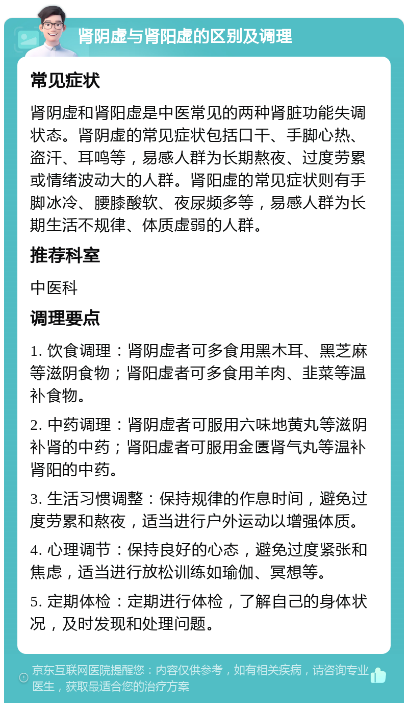 肾阴虚与肾阳虚的区别及调理 常见症状 肾阴虚和肾阳虚是中医常见的两种肾脏功能失调状态。肾阴虚的常见症状包括口干、手脚心热、盗汗、耳鸣等，易感人群为长期熬夜、过度劳累或情绪波动大的人群。肾阳虚的常见症状则有手脚冰冷、腰膝酸软、夜尿频多等，易感人群为长期生活不规律、体质虚弱的人群。 推荐科室 中医科 调理要点 1. 饮食调理：肾阴虚者可多食用黑木耳、黑芝麻等滋阴食物；肾阳虚者可多食用羊肉、韭菜等温补食物。 2. 中药调理：肾阴虚者可服用六味地黄丸等滋阴补肾的中药；肾阳虚者可服用金匮肾气丸等温补肾阳的中药。 3. 生活习惯调整：保持规律的作息时间，避免过度劳累和熬夜，适当进行户外运动以增强体质。 4. 心理调节：保持良好的心态，避免过度紧张和焦虑，适当进行放松训练如瑜伽、冥想等。 5. 定期体检：定期进行体检，了解自己的身体状况，及时发现和处理问题。