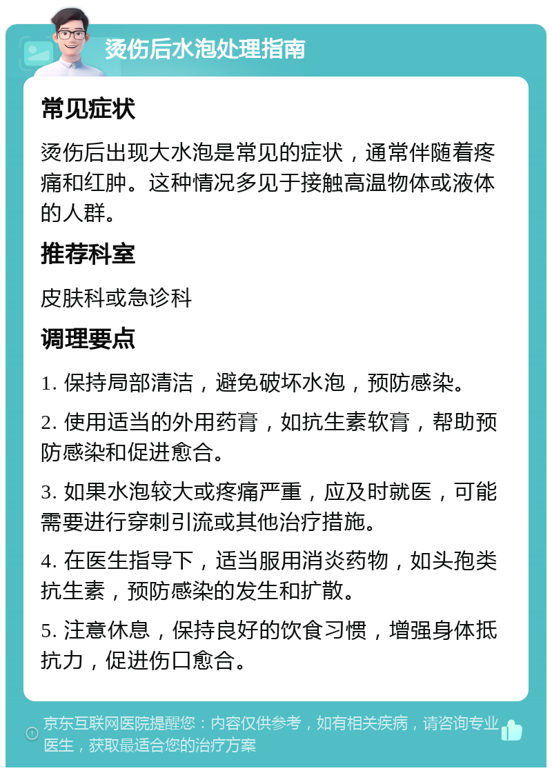 烫伤后水泡处理指南 常见症状 烫伤后出现大水泡是常见的症状，通常伴随着疼痛和红肿。这种情况多见于接触高温物体或液体的人群。 推荐科室 皮肤科或急诊科 调理要点 1. 保持局部清洁，避免破坏水泡，预防感染。 2. 使用适当的外用药膏，如抗生素软膏，帮助预防感染和促进愈合。 3. 如果水泡较大或疼痛严重，应及时就医，可能需要进行穿刺引流或其他治疗措施。 4. 在医生指导下，适当服用消炎药物，如头孢类抗生素，预防感染的发生和扩散。 5. 注意休息，保持良好的饮食习惯，增强身体抵抗力，促进伤口愈合。