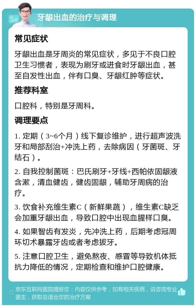 牙龈出血的治疗与调理 常见症状 牙龈出血是牙周炎的常见症状，多见于不良口腔卫生习惯者，表现为刷牙或进食时牙龈出血，甚至自发性出血，伴有口臭、牙龈红肿等症状。 推荐科室 口腔科，特别是牙周科。 调理要点 1. 定期（3~6个月）线下复诊维护，进行超声波洗牙和局部刮治+冲洗上药，去除病因（牙菌斑、牙结石）。 2. 自我控制菌斑：巴氏刷牙+牙线+西帕依固龈液含漱，清血健齿，健齿固龈，辅助牙周病的治疗。 3. 饮食补充维生素C（新鲜果蔬），维生素C缺乏会加重牙龈出血，导致口腔中出现血腥样口臭。 4. 如果智齿有发炎，先冲洗上药，后期考虑冠周环切术暴露牙齿或者考虑拔牙。 5. 注意口腔卫生，避免熬夜、感冒等导致机体抵抗力降低的情况，定期检查和维护口腔健康。