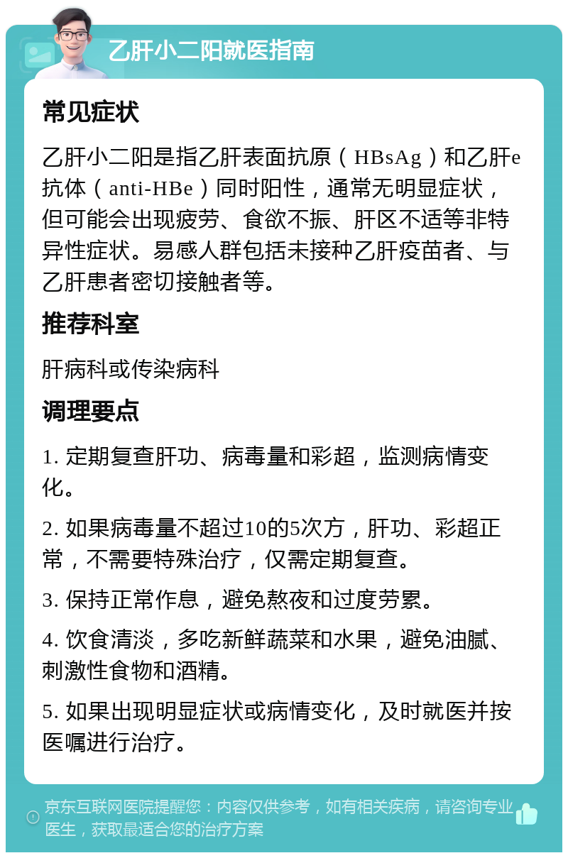 乙肝小二阳就医指南 常见症状 乙肝小二阳是指乙肝表面抗原（HBsAg）和乙肝e抗体（anti-HBe）同时阳性，通常无明显症状，但可能会出现疲劳、食欲不振、肝区不适等非特异性症状。易感人群包括未接种乙肝疫苗者、与乙肝患者密切接触者等。 推荐科室 肝病科或传染病科 调理要点 1. 定期复查肝功、病毒量和彩超，监测病情变化。 2. 如果病毒量不超过10的5次方，肝功、彩超正常，不需要特殊治疗，仅需定期复查。 3. 保持正常作息，避免熬夜和过度劳累。 4. 饮食清淡，多吃新鲜蔬菜和水果，避免油腻、刺激性食物和酒精。 5. 如果出现明显症状或病情变化，及时就医并按医嘱进行治疗。